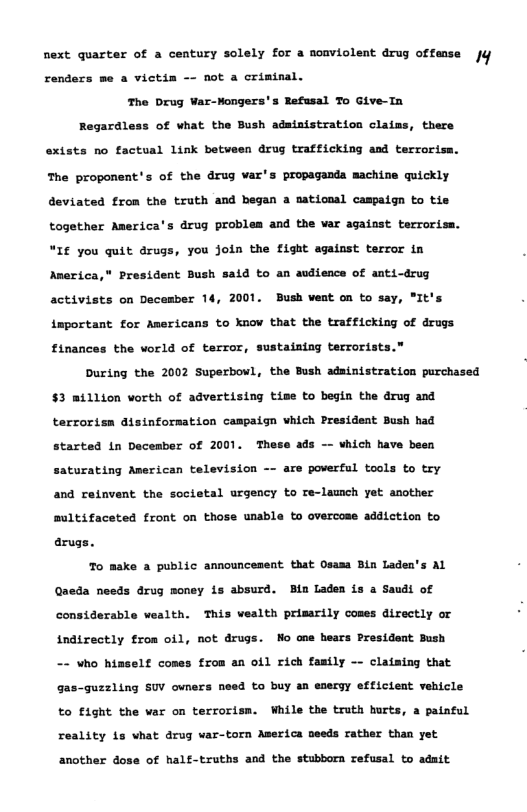 next quarter of a century solely for a noaviolent drug offense fy renders me a victim - not a criminal. The Drug War-Mongers’s Refusal To Give-Ta Regardless of what the Bush adaiaistration clains, there extsts no factual Link between drug trafficking and terroriss. The proponent’s of the drug var’s propaganda machine quickly deviated from the trath and began a national campaign to tie together America’s drug problem and the var against terroriss. “If you quit drugs, you join the fight against terror in Anerica,* President Bush said to an audience of anti-drug activists on December 14, 2001. Bush veat on to say, "It’s important for Americans to know that the trafficking of drugs finances the world of terror, sustaining terrorists. During the 2002 Superbowl, the Bush adainistration purchased $3 million vorth of advertising tise to begin the drug and terrorism aisinformation campaign which President Bush had started in Dacesber of 2001. These ads - which have been saturating American television are povertal tools to try and retnvent the societal urgency to re-laumch yet another Bultifaceted front on those unabla to overcoss addiction to arugs. To make a public announcesent that Osssa Bin laden’s AL Qaeda needs drug money is absurd. Ba Laden is a Saudi of considerable ealth. This vealth primarily comes directly or indirectly from oil, not drugs. Mo ene hears Presidant Sush -~ who hinselt conss from an ofl rich fastly -- claiaing that gas-guzzling SUV ovners need to buy an esergy effictent vehicle to fight the var on terrorism. While the truth hurts, a painful reality is what drug war-torn America seeds rather than yet another dose of half-truths and the stubborn refusal to adait